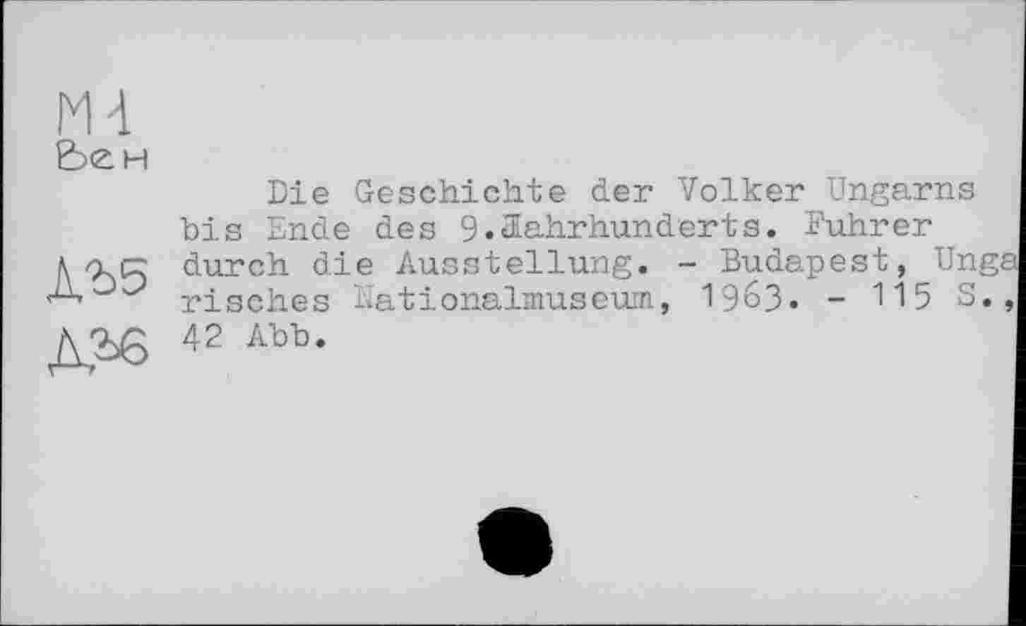 ﻿М4 Ьен
ЛЪ5
Die Geschichte der Volker Ungarns bis Ende des 9.Jahrhunderts. Führer durch die Ausstellung. - Budapest, Ungs risches Nationalmuseum, I963. - 115 S., 42 Abb.